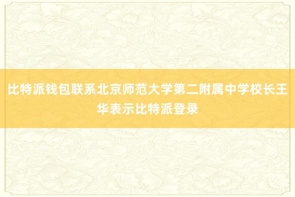 比特派钱包联系北京师范大学第二附属中学校长王华表示比特派登录