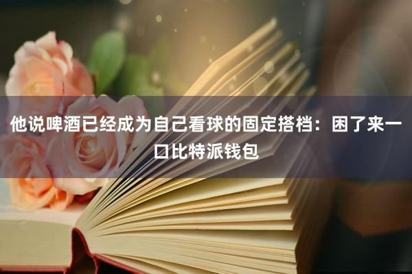 他说啤酒已经成为自己看球的固定搭档：困了来一口比特派钱包